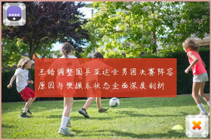 王皓调整国乒亚运会男团决赛阵容原因与樊振东状态全面深度剖析
