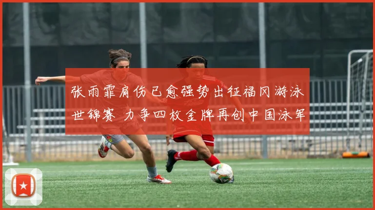 张雨霏肩伤已愈强势出征福冈游泳世锦赛 力争四枚金牌再创中国泳军辉煌