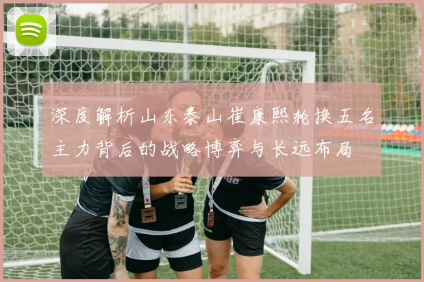 深度解析山东泰山崔康熙轮换五名主力背后的战略博弈与长远布局
