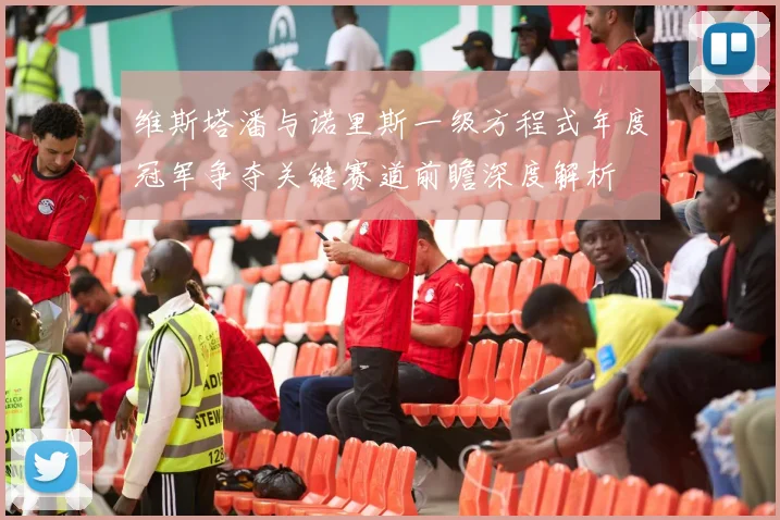 维斯塔潘与诺里斯一级方程式年度冠军争夺关键赛道前瞻深度解析