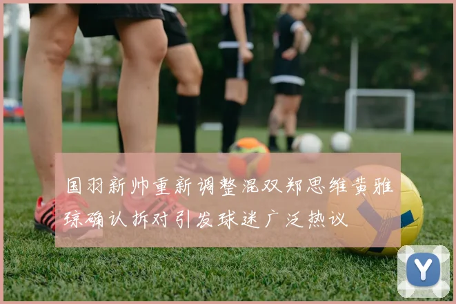 国羽新帅重新调整混双郑思维黄雅琼确认拆对引发球迷广泛热议