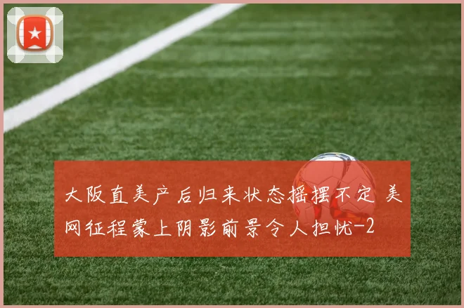 大阪直美产后归来状态摇摆不定 美网征程蒙上阴影前景令人担忧