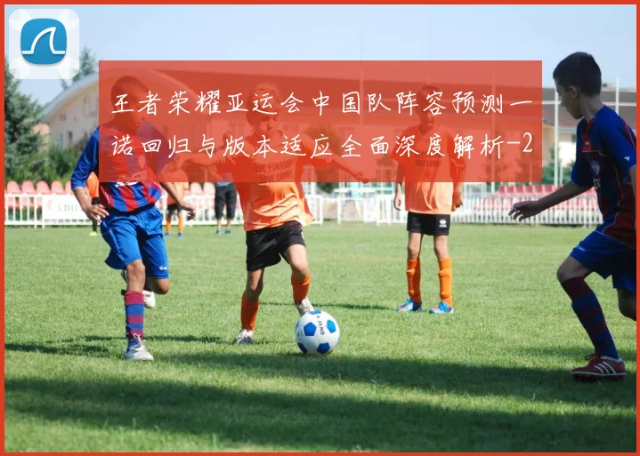 王者荣耀亚运会中国队阵容预测一诺回归与版本适应全面深度解析