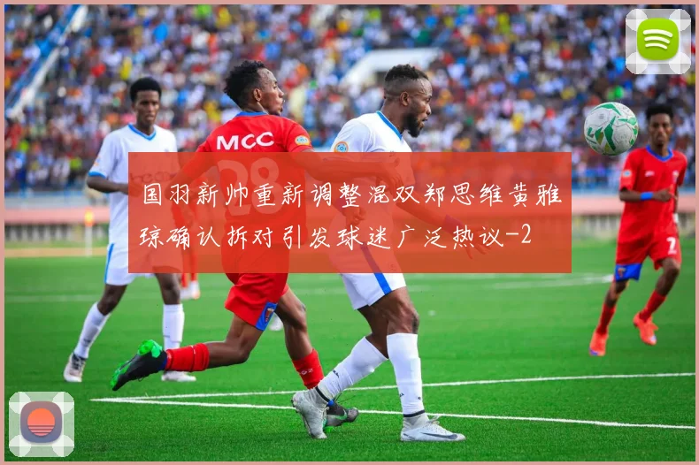 国羽新帅重新调整混双郑思维黄雅琼确认拆对引发球迷广泛热议