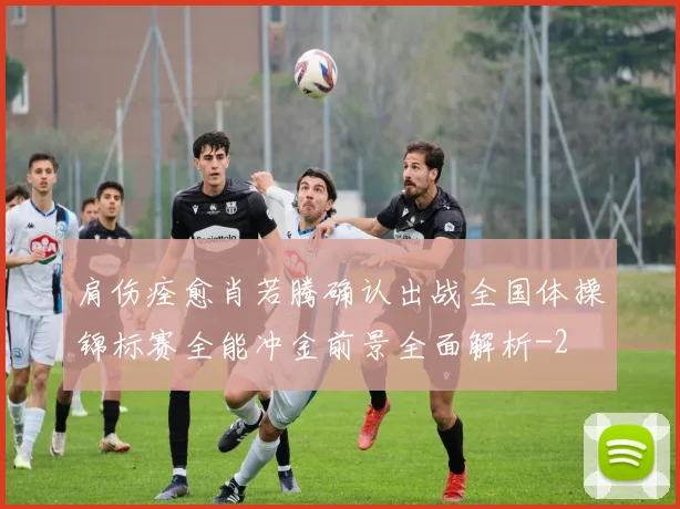 肩伤痊愈肖若腾确认出战全国体操锦标赛全能冲金前景全面解析