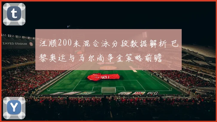 汪顺200米混合泳分段数据解析 巴黎奥运与马尔尚争金策略前瞻