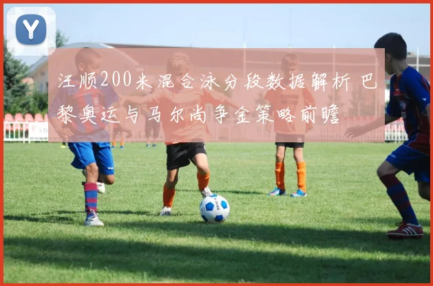 汪顺200米混合泳分段数据解析 巴黎奥运与马尔尚争金策略前瞻