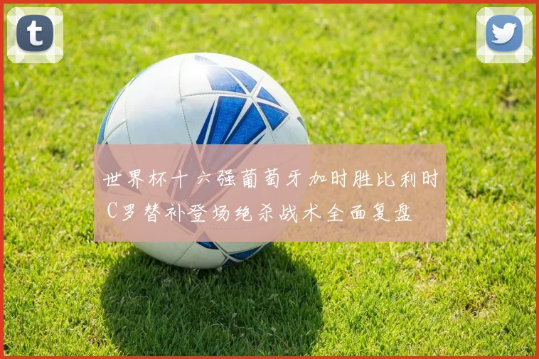 世界杯十六强葡萄牙加时胜比利时 C罗替补登场绝杀战术全面复盘