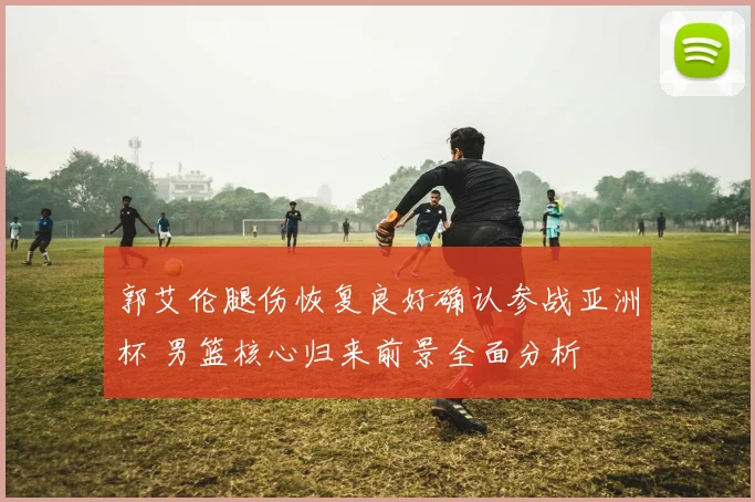 郭艾伦腿伤恢复良好确认参战亚洲杯 男篮核心归来前景全面分析