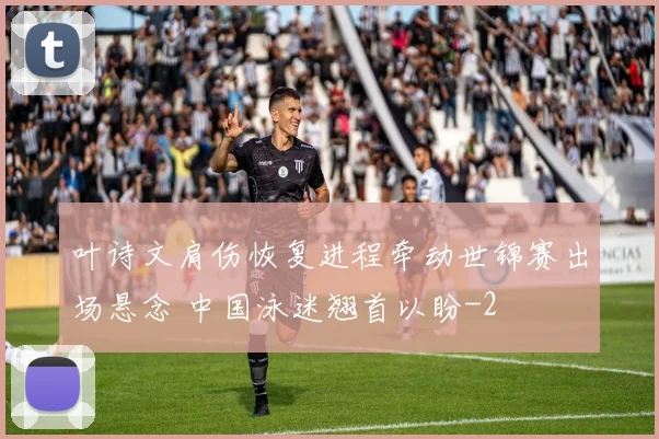 叶诗文肩伤恢复进程牵动世锦赛出场悬念 中国泳迷翘首以盼