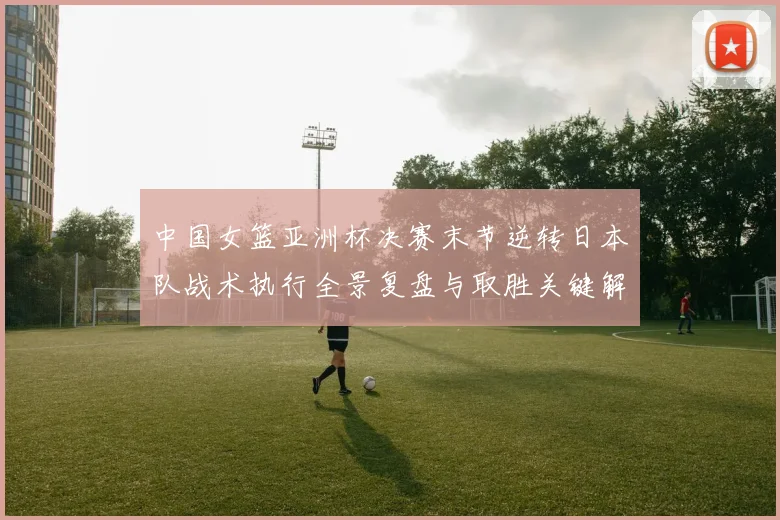 中国女篮亚洲杯决赛末节逆转日本队战术执行全景复盘与取胜关键解析