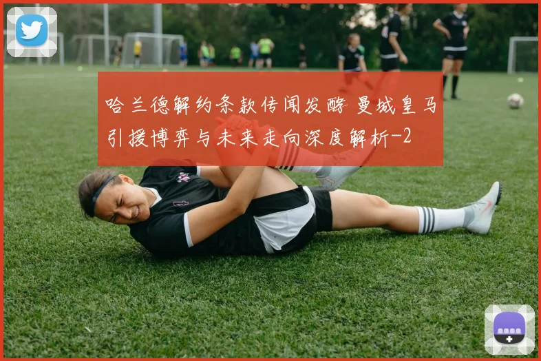 哈兰德解约条款传闻发酵 曼城皇马引援博弈与未来走向深度解析