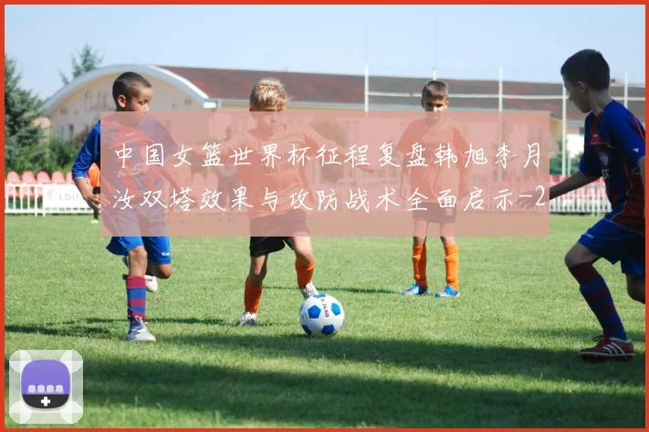 中国女篮世界杯征程复盘韩旭李月汝双塔效果与攻防战术全面启示