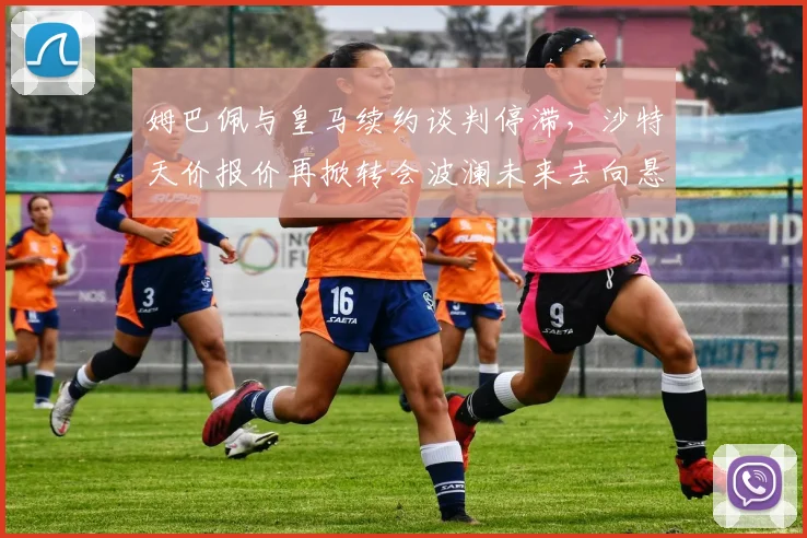 姆巴佩与皇马续约谈判停滞，沙特天价报价再掀转会波澜未来去向悬念升级