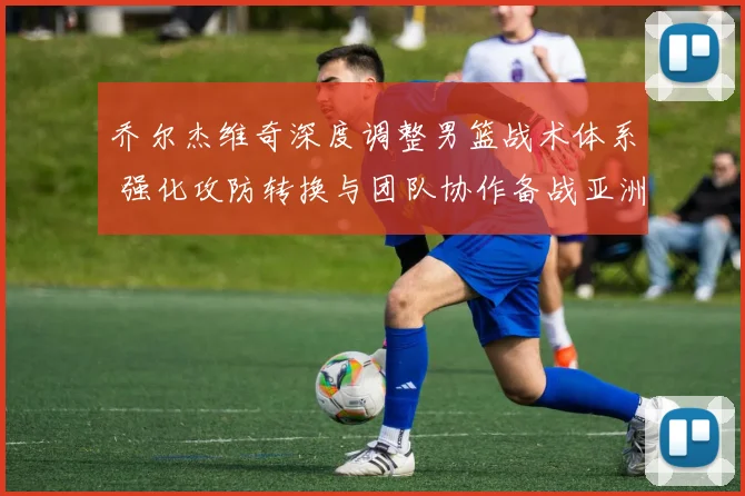 乔尔杰维奇深度调整男篮战术体系 强化攻防转换与团队协作备战亚洲杯预选赛