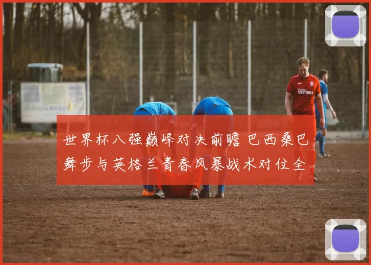 世界杯八强巅峰对决前瞻 巴西桑巴舞步与英格兰青春风暴战术对位全解析