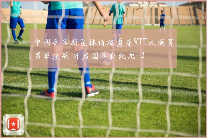 中国乒乓新星林诗栋勇夺WTT大满贯男单桂冠 开启国乒新纪元