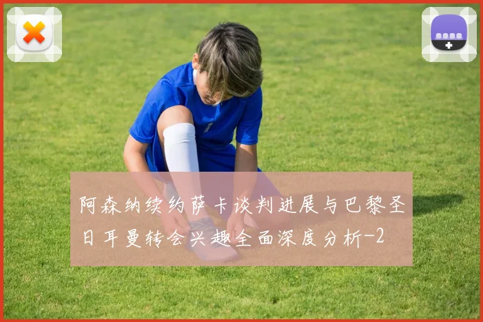 阿森纳续约萨卡谈判进展与巴黎圣日耳曼转会兴趣全面深度分析