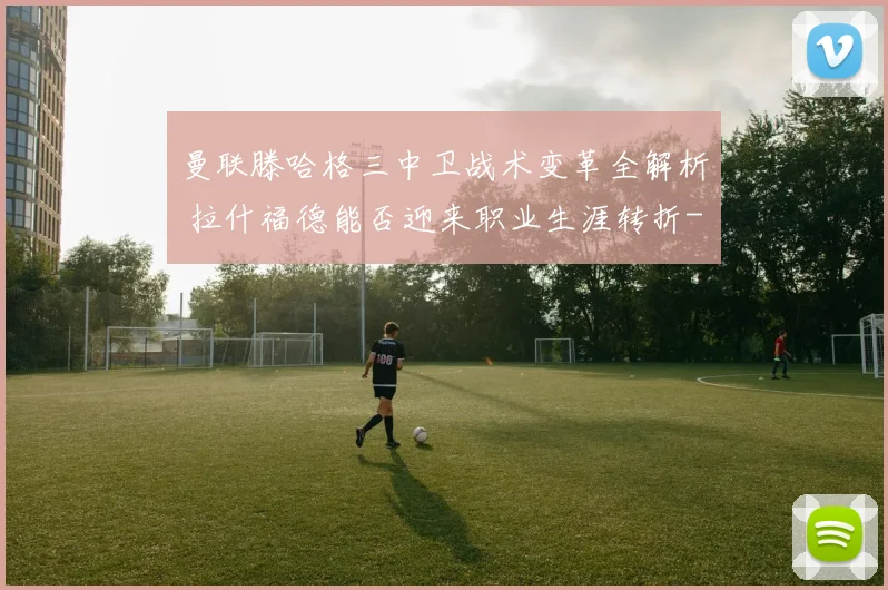 曼联滕哈格三中卫战术变革全解析 拉什福德能否迎来职业生涯转折