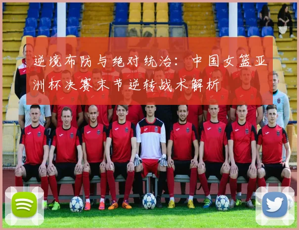 逆境布防与绝对统治：中国女篮亚洲杯决赛末节逆转战术解析