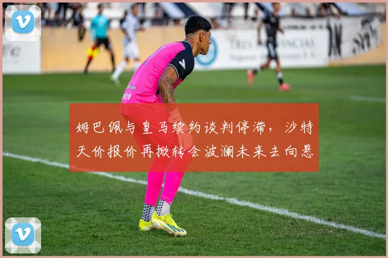 姆巴佩与皇马续约谈判停滞,沙特天价报价再掀转会波澜未来去向悬念升级