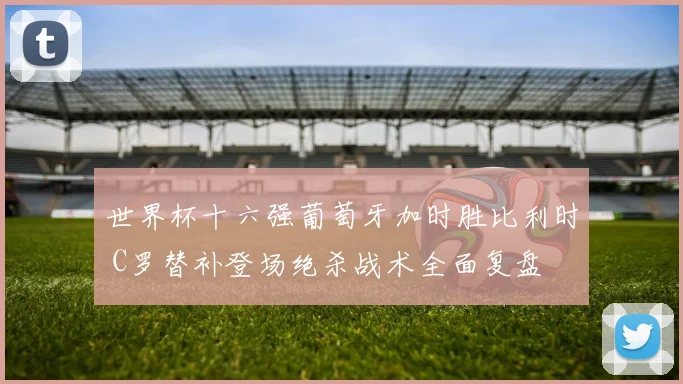 世界杯十六强葡萄牙加时胜比利时 C罗替补登场绝杀战术全面复盘