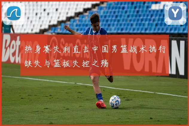 热身赛失利直击中国男篮战术执行缺失与篮板失控之殇