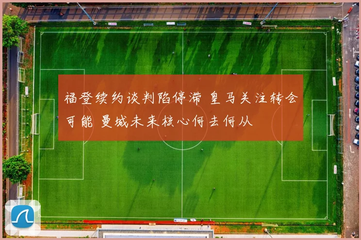 福登续约谈判陷停滞 皇马关注转会可能 曼城未来核心何去何从