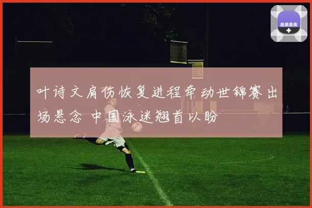 叶诗文肩伤恢复进程牵动世锦赛出场悬念 中国泳迷翘首以盼