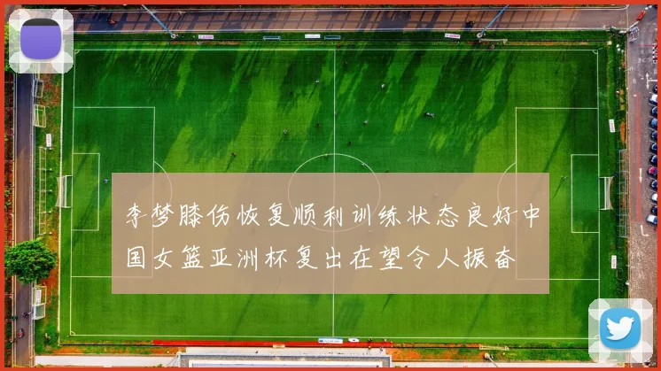李梦膝伤恢复顺利训练状态良好中国女篮亚洲杯复出在望令人振奋