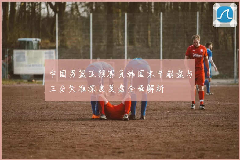 中国男篮亚预赛负韩国末节崩盘与三分失准深度复盘全面解析
