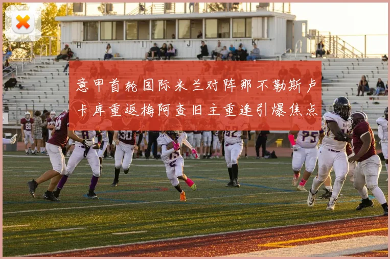 意甲首轮国际米兰对阵那不勒斯卢卡库重返梅阿查旧主重逢引爆焦点