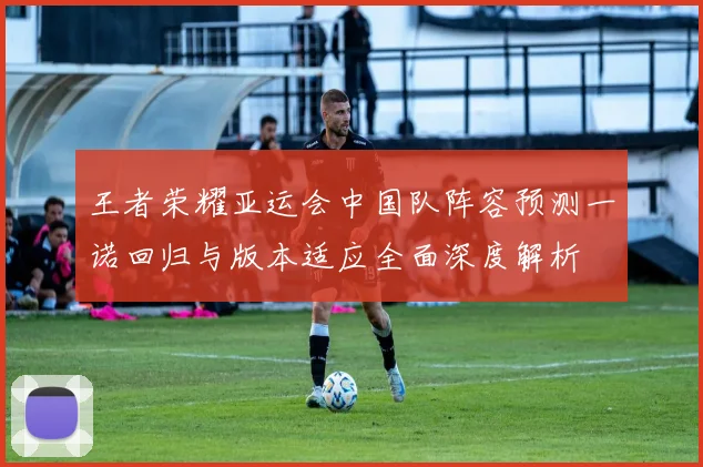 王者荣耀亚运会中国队阵容预测一诺回归与版本适应全面深度解析