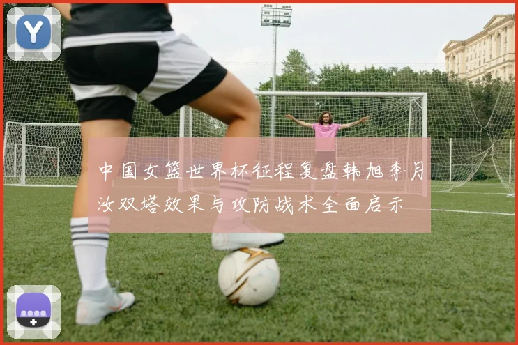 中国女篮世界杯征程复盘韩旭李月汝双塔效果与攻防战术全面启示