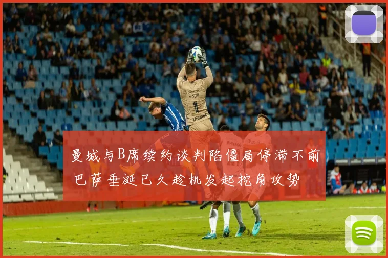 曼城与B席续约谈判陷僵局停滞不前 巴萨垂涎已久趁机发起挖角攻势