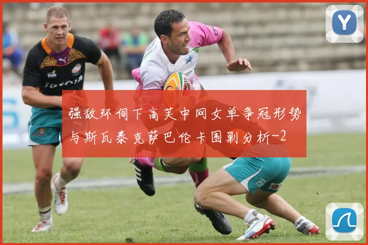 强敌环伺下高芙中网女单争冠形势与斯瓦泰克萨巴伦卡围剿分析