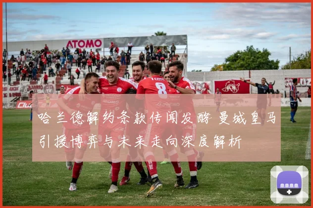 哈兰德解约条款传闻发酵 曼城皇马引援博弈与未来走向深度解析