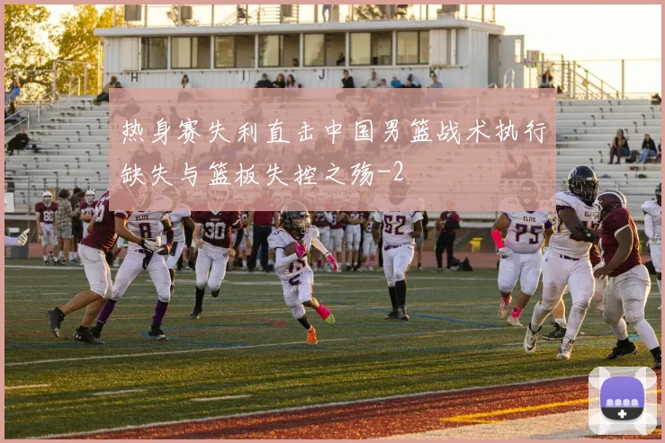 热身赛失利直击中国男篮战术执行缺失与篮板失控之殇