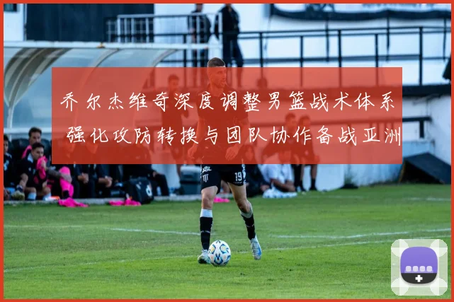 乔尔杰维奇深度调整男篮战术体系 强化攻防转换与团队协作备战亚洲杯预选赛