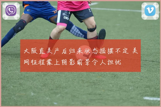 大阪直美产后归来状态摇摆不定 美网征程蒙上阴影前景令人担忧