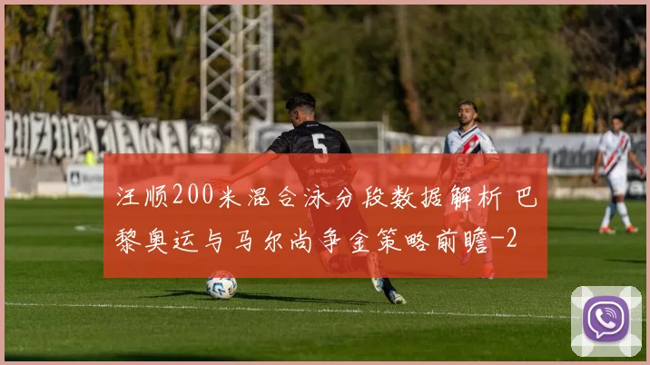 汪顺200米混合泳分段数据解析 巴黎奥运与马尔尚争金策略前瞻