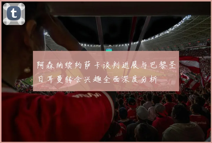 阿森纳续约萨卡谈判进展与巴黎圣日耳曼转会兴趣全面深度分析